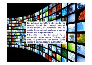 Lo sviluppo dell’offerta dei media ha
prodotto la moltiplicazione dei canali di
comunicazione, un fenomeno che ha
creato dispersione di audience e scarsa
fedeltà alle singole emittenti.
Oltre alla crescita dei canali TV è
aumentato molto anche l’utilizzo del
web, in particolare dei social, come
mezzo di comunicazione pubblicitaria.
 