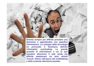 Diventa sempre più difficile prendere una
decisione o approfondire una specifica
informazione. Lo sviluppo della tecnologia
ha provocato il fenomeno definito
information overloading. La grande
quantità di informazioni a cui si può
accedere attraverso il web rende più
difficile selezionare tra tanti stimoli
ricevuti. Siamo nell’epoca del multitasking
e della costante attenzione parziale.
 