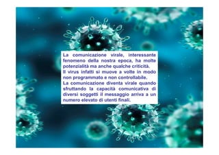 La comunicazione virale, interessante
fenomeno della nostra epoca, ha molte
potenzialità ma anche qualche criticità.
Il virus infatti si muove a volte in modo
non programmato e non controllabile.
La comunicazione diventa virale quando
sfruttando la capacità comunicativa di
diversi soggetti il messaggio arriva a un
numero elevato di utenti finali.
 