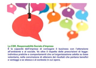 La CSR, Responsabilità Sociale d’Impresa
È la capacità dell’impresa di coniugare il business con l’attenzione
all’ambiente e al sociale. Va oltre il rispetto delle prescrizioni di legge:
individua pratiche e comportamenti che un’organizzazione adotta su base
volontaria, nella convinzione di ottenere dei risultati che portano benefici
e vantaggi a se stessa e al contesto in cui opera.
 