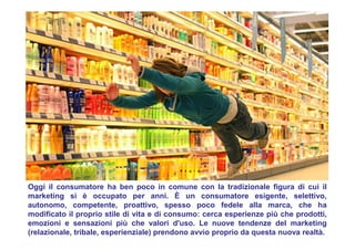 Oggi il consumatore ha ben poco in comune con la tradizionale figura di cui il
marketing si è occupato per anni. È un consumatore esigente, selettivo,
autonomo, competente, proattivo, spesso poco fedele alla marca, che ha
modificato il proprio stile di vita e di consumo: cerca esperienze più che prodotti,
emozioni e sensazioni più che valori d'uso. Le nuove tendenze del marketing
(relazionale, tribale, esperienziale) prendono avvio proprio da questa nuova realtà.
 