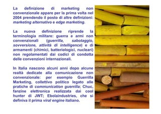 La definizione di marketing non
convenzionale appare per la prima volta nel
2004 prendendo il posto di altre definizioni:
marketing alternativo e edge marketing.
La nuova definizione riprende la
terminologia militare: guerra e armi non
convenzionali (guerrilla, sabotaggio,
sovversione, attività di intelligence) e di
armamenti (chimici, batteriologici, nucleari)
non regolamentati dai codici di condotta
delle convenzioni internazionali.
In Italia nascono alcuni anni dopo alcune
realtà dedicate alla comunicazione non
convenzionale: per esempio Guerrilla
Marketing, collettivo politico legato alle
pratiche di communication guerrilla; Chuc,
fanzine elettronica realizzata dai cool
hunter di JWT; Ebolaindustries, che si
definiva il prima viral engine italiano.
 