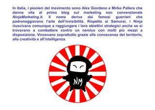 In Italia, i pionieri del movimento sono Alex Giordano e Mirko Pallera che
danno vita al primo blog sul marketing non convenzionale
NinjaMarketing.it. Il nome deriva dai famosi guerrieri che
padroneggiavano l’arte dell’invisibilità. Rispetto ai Samurai, i Ninja
riuscivano comunque a raggiungere i loro obiettivi strategici anche se si
trovavano a combattere contro un nemico con molti più mezzi a
disposizione. Vincevano soprattutto grazie alla conoscenza del territorio,
alla creatività e all’intelligenza.
 