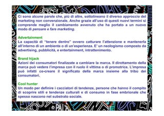 Ci sono alcune parole che, più di altre, sottolineano il diverso approccio del
marketing non convenzionale. Anche grazie all’uso di questi nuovi termini si
comprende meglio il cambiamento avvenuto che ha portato a un nuovo
modo di pensare e fare marketing.
Advertainment
La capacità di “tenere dentro” ovvero catturare l’attenzione e mantenerla
all’interno di un ambiente o di un’esperienza. E’ un neologismo composto da
advertising, pubblicità, e entertainment, intrattenimento.
Brand hijack
Azioni dei consumatori finalizzate a cambiare la marca. Il dirottamento della
marca può vedere l’impresa con il ruolo il vittima o di promotrice. L’impresa
può infatti co-creare il significato della marca insieme alla tribù dei
consumatori.
Cool hunter
Un modo per definire i cacciatori di tendenze, persone che hanno il compito
di scoprire stili e tendenze culturali e di consumo in fase embrionale che
spesso nascono nel substrato sociale.
 