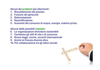 Alcuni dei problemi più allarmanti:
1. Riscaldamento del pianeta
2. Fusione dei ghiacciai
3. Deforestazione
4. Desertificazione
5. Aumento del consumo di acqua, energia, materie prime.
Alcune delle possibili risposte:
6. Le organizzazioni diventano sostenibili
7. Cambiano gli stili di vita e di consumo
8. Nuove leggi, norme, accordi internazionali
9. Anche la finanza diventa etica
10. Più collaborazione tra gli attori sociali.
 