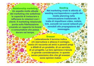 Relationship marketing
Un aspetto molto attuale
del marketing che sottolinea
la capacità di instaurare o
rafforzare le relazioni con i
clienti. Il marketing relazionale
punta sulla fidelizzazione
creando un rapporto tra brand
e consumatore che possa
durare nel tempo.
Seeding
Nel marketing virale le attività di
seeding corrispondono a quelle del
media planning nella
comunicazione tradizionale. Si
tratta di impollinare video, notizie,
link, concetti nei social network più
sensibili alla propagazione del
messaggio.
Sneezer
Letteralmente il termine indica
chi starnutisce e attacca il contagio,
ossia chi racconta ad amici e parenti pregi
e difetti di un prodotto, di un servizio,
di un progetto. La loro opinione è tenuta
in grande considerazione: in questo
senso possiamo dire che gli sneezer
sono opinion maker.
 