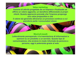 Value marketing
Insieme di attività progettate da un’impresa e finalizzate ad
offrire un valore aggiunto, un beneficio differenziale ai propri
clienti. Questo approccio prevede che l’impresa proponga
una value proposition e che
il valore sia generato attraverso un processo continuo a cui
prendono parte i consumatori stessi.
Word-of-mouth
Letteralmente passaparola: è la trasmissione di informazioni e
opinioni su un prodotto o un servizio. Questo tipo di
comunicazione, che avviene in modo informale da persona a
persona, oggi è potenziata grazie al web.
 