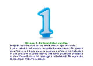 Regola n. 1 - Dal brand-DNA al viral-DNA
Progetta la natura virale del tuo brand prima di ogni altra cosa.
Il primo principio evidenzia la necessità di cambiamento. Si è passati
da un’era in cui il brand era un re assoluto a un‘era in cui il cliente è
in una posizione di potere rispetto alla marca grazie alla possibilità
di ri-codificare il senso dei messaggi a lui indirizzati. Ma sopratutto
la capacità di produrre messaggi.
 