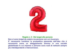 Regola n. 2 - Dai target alle persone
Non ci sono target da colpire ma persone con cui risuonare.
E’ necessario cambiare la prospettiva passando dall’idea che è
necessario avere un atteggiamento diverso in una società
globalizzata in cui imprese e persone sono nodi di network sempre
più interdipendenti e interconnessi.
 