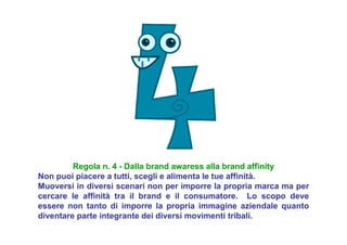Regola n. 4 - Dalla brand awaress alla brand affinity
Non puoi piacere a tutti, scegli e alimenta le tue affinità.
Muoversi in diversi scenari non per imporre la propria marca ma per
cercare le affinità tra il brand e il consumatore. Lo scopo deve
essere non tanto di imporre la propria immagine aziendale quanto
diventare parte integrante dei diversi movimenti tribali.
 