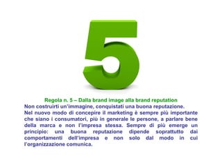 Regola n. 5 – Dalla brand image alla brand reputation
Non costruirti un’immagine, conquistati una buona reputazione.
Nel nuovo modo di concepire il marketing è sempre più importante
che siano i consumatori, più in generale le persone, a parlare bene
della marca e non l’impresa stessa. Sempre di più emerge un
principio: una buona reputazione dipende soprattutto dai
comportamenti dell’impresa e non solo dal modo in cui
l’organizzazione comunica.
 