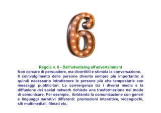 Regola n. 6 - Dall’advetising all’advertainment
Non cercare di persuadere, ma divertititi e stimola la conversazione.
Il coinvolgimento delle persone diventa sempre più importante: è
quindi necessario intrattenere le persone più che tempestarle con
messaggi pubblicitari. La convergenza tra i diversi media e la
diffusione dei social network richiede una trasformazione nel modo
di comunicare. Per esempio, ibridando la comunicazione con generi
e linguaggi narrativi differenti: promozioni interattive, videogiochi,
siti multimediali, filmati etc.
 