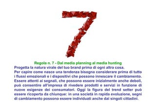 Regola n. 7 - Dal media planning al media hunting
Progetta la natura virale del tuo brand prima di ogni altra cosa.
Per capire come nasce una tendenza bisogna considerare prima di tutto
i flussi emozionali e i dispositivi che possono innescare il cambiamento.
Essere attenti ai segnali, che possono essere inizialmente anche deboli,
può consentire all’impresa di rivedere prodotti e servizi in funzione di
nuove esigenze dei consumatori. Oggi la figura del trend setter può
essere ricoperta da chiunque: in una società in rapida evoluzione, segni
di cambiamento possono essere individuati anche dai singoli cittadini.
 