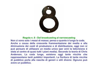 Regola n. 8 - Dal broadcasting al narrowcasting
Non ci sono solo i mezzi di massa; pensa a quanto è lunga la coda.
Anche a causa della crescente frammentazione dei media e alla
diminuzione dei costi di produzione e di distribuzione, oggi non si
può pensare di utilizzare un media unico (per anni la televisione è
stata al centro di quasi tutti i piani media). Secondo la teoria di Chris
Anderson, La coda lunga, esistono oggi tante nicchie che
rappresentano tanti pubblici importanti. La fioritura di tante nicchie
di pubblico porta alla nascita di generi e stili diversi. Ognuno può
avere un pubblico.
 