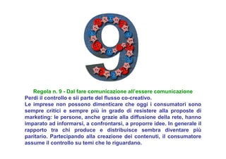 Regola n. 9 - Dal fare comunicazione all’essere comunicazione
Perdi il controllo e sii parte del flusso co-creativo.
Le imprese non possono dimenticare che oggi i consumatori sono
sempre critici e sempre più in grado di resistere alla proposte di
marketing: le persone, anche grazie alla diffusione della rete, hanno
imparato ad informarsi, a confrontarsi, a proporre idee. In generale il
rapporto tra chi produce e distribuisce sembra diventare più
paritario. Partecipando alla creazione dei contenuti, il consumatore
assume il controllo su temi che lo riguardano.
 
