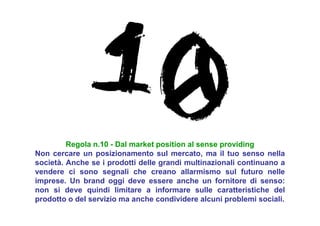 Regola n.10 - Dal market position al sense providing
Non cercare un posizionamento sul mercato, ma il tuo senso nella
società. Anche se i prodotti delle grandi multinazionali continuano a
vendere ci sono segnali che creano allarmismo sul futuro nelle
imprese. Un brand oggi deve essere anche un fornitore di senso:
non si deve quindi limitare a informare sulle caratteristiche del
prodotto o del servizio ma anche condividere alcuni problemi sociali.
 