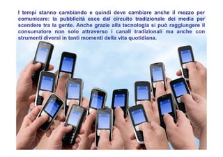 I tempi stanno cambiando e quindi deve cambiare anche il mezzo per
comunicare: la pubblicità esce dal circuito tradizionale dei media per
scendere tra la gente. Anche grazie alla tecnologia si può raggiungere il
consumatore non solo attraverso i canali tradizionali ma anche con
strumenti diversi in tanti momenti della vita quotidiana.
 