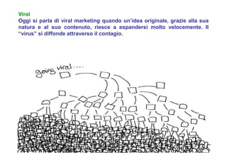 Viral
Oggi si parla di viral marketing quando un’idea originale, grazie alla sua
natura e al suo contenuto, riesce a espandersi molto velocemente. Il
“virus” si diffonde attraverso il contagio.
 