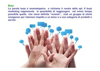 Buzz
La parola buzz è onomatopeica e richiama il ronzio delle api. Il buzz
marketing rappresenta la possibilità di raggiungere nel minor tempo
possibile quello che viene definito “sciame”, cioè un gruppo di utenti
omogeneo per interessi rispetto a un tema o a una categoria di prodotti e
servizi.
 