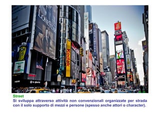 Street
Si sviluppa attraverso attività non convenzionali organizzate per strada
con il solo supporto di mezzi e persone (spesso anche attori o character).
 