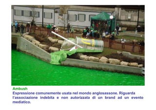 Ambush
Espressione comunemente usata nel mondo anglosassone. Riguarda
l’associazione indebita e non autorizzata di un brand ad un evento
mediatico.
 