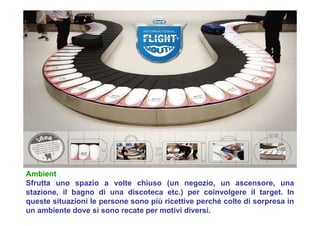 Ambient
Sfrutta uno spazio a volte chiuso (un negozio, un ascensore, una
stazione, il bagno di una discoteca etc.) per coinvolgere il target. In
queste situazioni le persone sono più ricettive perché colte di sorpresa in
un ambiente dove si sono recate per motivi diversi.
 