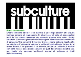 Brand communities
Creare comunità attorno a un marchio è uno degli obiettivi che alcune
imprese cercano di raggiungere. In alcuni casi si tratta di consumatori
uniti da una stessa passione, per esempio guidare una moto Harley
Davidson. Alcune di queste comunità vengono definite anche sottoculture
di consumo. Una comunità di marchio è invece meno estrema rispetto alle
sottoculture di consumo: spesso si definisce specializzata in quanto si
forma attorno a un prodotto o un servizio anche se i membri di queste
comunità non si considerano fanatici di quel determinato marchio (ciò
non toglie che possono verificarsi scambi di opinione ai limiti
dell’intolleranza).
 