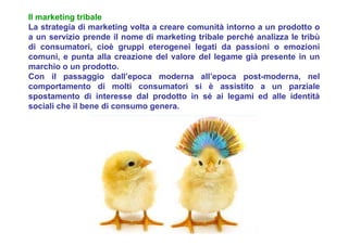 Il marketing tribale
La strategia di marketing volta a creare comunità intorno a un prodotto o
a un servizio prende il nome di marketing tribale perché analizza le tribù
di consumatori, cioè gruppi eterogenei legati da passioni o emozioni
comuni, e punta alla creazione del valore del legame già presente in un
marchio o un prodotto.
Con il passaggio dall’epoca moderna all’epoca post-moderna, nel
comportamento di molti consumatori si è assistito a un parziale
spostamento di interesse dal prodotto in sé ai legami ed alle identità
sociali che il bene di consumo genera.
 