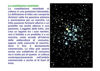 La costellazione neotribale
La costellazione neotribale si
colloca in una posizione intermedia.
La definizione di tribù non comporta
divisioni nette tra passione estrema
e ammirazione per un marchio. Le
tribù possono formarsi attorno a un
prodotto ma anche attorno a una
passione. L’oggetto della tribù, che
crea un legame tra i suoi membri,
non è limitato a un prodotto o a un
marchio, come accade all’interno
delle sottoculture di consumo,
oppure nella comunità di marchio,
dove il fine è decisamente
commerciale. La tribù può essere
anche una collettività di consumo
ma è molto più di questo: si colloca
contemporaneamente nell’ambito
commerciale e anche al di fuori di
esso.
 