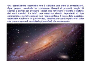 Una costellazione neotribale non è soltanto una tribù di consumatori.
Ogni gruppo neotribale ha comunque bisogni di prodotti, luoghi di
scambi e servizi per svolgere i rituali che rafforzano l’identità collettiva
dei suoi membri. La tribù può mostrare risvolti importanti di tipo
commerciale ma tali elementi non rappresentano il fulcro della passione
neotribale. Anche se, in questo caso, sarebbe più corretto parlare di tribù
che consumano o di costellazioni neotribali che consumano.
 