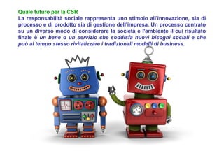 Quale futuro per la CSR
La responsabilità sociale rappresenta uno stimolo all'innovazione, sia di
processo e di prodotto sia di gestione dell’impresa. Un processo centrato
su un diverso modo di considerare la società e l'ambiente il cui risultato
finale è un bene o un servizio che soddisfa nuovi bisogni sociali e che
può al tempo stesso rivitalizzare i tradizionali modelli di business.
 