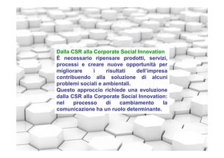 Dalla CSR alla Corporate Social Innovation
È necessario ripensare prodotti, servizi,
processi e creare nuove opportunità per
migliorare i risultati dell’impresa
contribuendo alla soluzione di alcuni
problemi sociali e ambientali.
Questo approccio richiede una evoluzione
dalla CSR alla Corporate Social Innovation:
nel processo di cambiamento la
comunicazione ha un ruolo determinante.
 