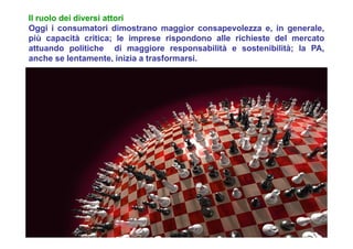 Il ruolo dei diversi attori
Oggi i consumatori dimostrano maggior consapevolezza e, in generale,
più capacità critica; le imprese rispondono alle richieste del mercato
attuando politiche di maggiore responsabilità e sostenibilità; la PA,
anche se lentamente, inizia a trasformarsi.
 