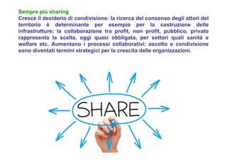 Sempre più sharing
Cresce il desiderio di condivisione: la ricerca del consenso degli attori del
territorio è determinante per esempio per la costruzione delle
infrastrutture; la collaborazione tra profit, non profit, pubblico, privato
rappresenta la scelta, oggi quasi obbligata, per settori quali sanità e
welfare etc. Aumentano i processi collaborativi: ascolto e condivisione
sono diventati termini strategici per la crescita delle organizzazioni.
 