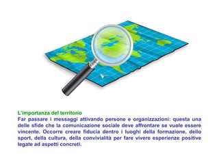 L’importanza del territorio
Far passare i messaggi attivando persone e organizzazioni: questa una
delle sfide che la comunicazione sociale deve affrontare se vuole essere
vincente. Occorre creare fiducia dentro i luoghi della formazione, dello
sport, della cultura, della convivialità per fare vivere esperienze positive
legate ad aspetti concreti.
 