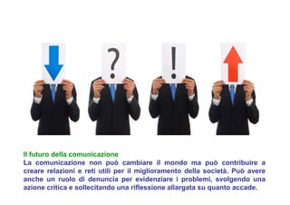 Il futuro della comunicazione
La comunicazione non può cambiare il mondo ma può contribuire a
creare relazioni e reti utili per il miglioramento della società. Può avere
anche un ruolo di denuncia per evidenziare i problemi, svolgendo una
azione critica e sollecitando una riflessione allargata su quanto accade.
 