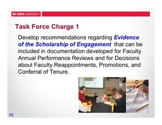 13
Task Force Charge 1
Develop recommendations regarding Evidence
of the Scholarship of Engagement that can be
included in documentation developed for Faculty
Annual Performance Reviews and for Decisions
about Faculty Reappointments, Promotions, and
Conferral of Tenure.
 