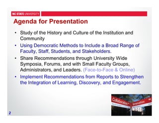 2
Agenda for Presentation
• Study of the History and Culture of the Institution and
Community
• Using Democratic Methods to Include a Broad Range of
Faculty, Staff, Students, and Stakeholders.
• Share Recommendations through University Wide
Symposia, Forums, and with Small Faculty Groups,
Administrators, and Leaders. (Face-to-Face & Online)
• Implement Recommendations from Reports to Strengthen
the Integration of Learning, Discovery, and Engagement.
 