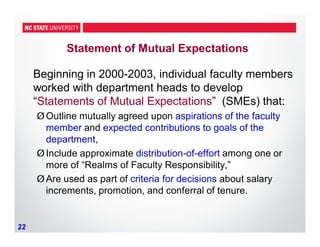 22
Statement of Mutual Expectations
Beginning in 2000-2003, individual faculty members
worked with department heads to develop
“Statements of Mutual Expectations” (SMEs) that:
ØOutline mutually agreed upon aspirations of the faculty
member and expected contributions to goals of the
department,
ØInclude approximate distribution-of-effort among one or
more of “Realms of Faculty Responsibility,”
ØAre used as part of criteria for decisions about salary
increments, promotion, and conferral of tenure.
 