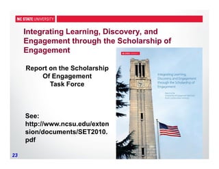 23
Integrating Learning, Discovery, and
Engagement through the Scholarship of
Engagement
Report on the Scholarship
Of Engagement
Task Force
See:
http://www.ncsu.edu/exten
sion/documents/SET2010.
pdf
 