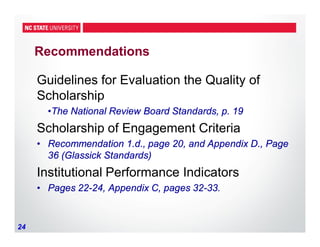 24
Recommendations
Guidelines for Evaluation the Quality of
Scholarship
•The National Review Board Standards, p. 19
Scholarship of Engagement Criteria
• Recommendation 1.d., page 20, and Appendix D., Page
36 (Glassick Standards)
Institutional Performance Indicators
• Pages 22-24, Appendix C, pages 32-33.
 