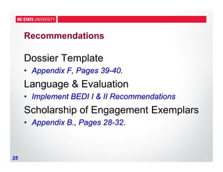 25
Recommendations
Dossier Template
• Appendix F, Pages 39-40.
Language & Evaluation
• Implement BEDI I & II Recommendations
Scholarship of Engagement Exemplars
• Appendix B., Pages 28-32.
 