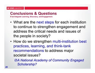 26
Conclusions & Questions
If we Integrate Learning, Discovery, and Engagement:
• What are the next steps for each institution
to continue to strengthen engagement and
address the critical needs and issues of
the people in society?
• How do we strengthen multi-institution best
practices, learning, and think-tank
recommendations to address major
societal issues?
ØA National Academy of Community Engaged
Scholarship?
 