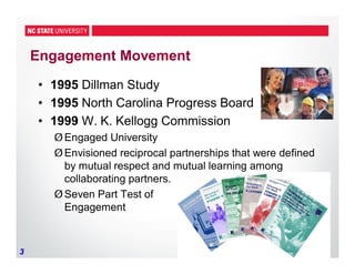 3
Engagement Movement
• 1995 Dillman Study
• 1995 North Carolina Progress Board
• 1999 W. K. Kellogg Commission
ØEngaged University
ØEnvisioned reciprocal partnerships that were defined
by mutual respect and mutual learning among
collaborating partners.
ØSeven Part Test of
Engagement
 