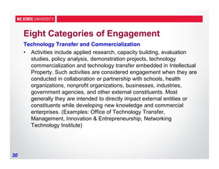 30
Eight Categories of Engagement
Technology Transfer and Commercialization
• Activities include applied research, capacity building, evaluation
studies, policy analysis, demonstration projects, technology
commercialization and technology transfer embedded in Intellectual
Property. Such activities are considered engagement when they are
conducted in collaboration or partnership with schools, health
organizations, nonprofit organizations, businesses, industries,
government agencies, and other external constituents. Most
generally they are intended to directly impact external entities or
constituents while developing new knowledge and commercial
enterprises. (Examples: Office of Technology Transfer,
Management, Innovation & Entrepreneurship, Networking
Technology Institute)
 