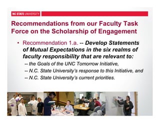 33
Recommendations from our Faculty Task
Force on the Scholarship of Engagement
• Recommendation 1.a. -- Develop Statements
of Mutual Expectations in the six realms of
faculty responsibility that are relevant to:
-- the Goals of the UNC Tomorrow Initiative,
-- N.C. State University’s response to this Initiative, and
-- N.C. State University’s current priorities.
 