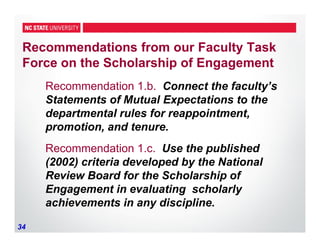 34
Recommendations from our Faculty Task
Force on the Scholarship of Engagement
Recommendation 1.b. Connect the faculty’s
Statements of Mutual Expectations to the
departmental rules for reappointment,
promotion, and tenure.
Recommendation 1.c. Use the published
(2002) criteria developed by the National
Review Board for the Scholarship of
Engagement in evaluating scholarly
achievements in any discipline.
 