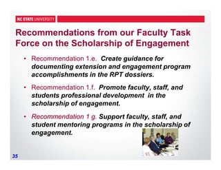 35
Recommendations from our Faculty Task
Force on the Scholarship of Engagement
• Recommendation 1.e. Create guidance for
documenting extension and engagement program
accomplishments in the RPT dossiers.
• Recommendation 1.f. Promote faculty, staff, and
students professional development in the
scholarship of engagement.
• Recommendation 1 g. Support faculty, staff, and
student mentoring programs in the scholarship of
engagement.
 