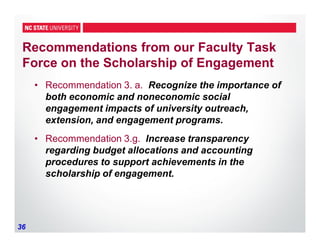 36
Recommendations from our Faculty Task
Force on the Scholarship of Engagement
• Recommendation 3. a. Recognize the importance of
both economic and noneconomic social
engagement impacts of university outreach,
extension, and engagement programs.
• Recommendation 3.g. Increase transparency
regarding budget allocations and accounting
procedures to support achievements in the
scholarship of engagement.
 
