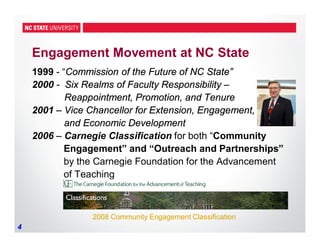 4
Engagement Movement at NC State
1999 - “Commission of the Future of NC State”
2000 - Six Realms of Faculty Responsibility –
Reappointment, Promotion, and Tenure
2001 – Vice Chancellor for Extension, Engagement,
and Economic Development
2006 – Carnegie Classification for both “Community
Engagement” and “Outreach and Partnerships”
by the Carnegie Foundation for the Advancement
of Teaching
2008 Community Engagement Classification2008 Community Engagement Classification
 